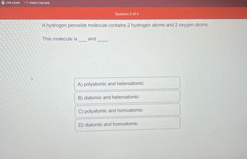 Link a bank
Impact Logo.png
ئے
Question 2 of 4
A hydrogen peroxide molecule contains 2 hydrogen atoms and 2 oxygen atoms.
This molecule is_______and
A) polyatomic and heteroatomic
B) diatomic and heteroatomic
C) polyatomic and homoatomic
D) diatomic and homoatomic