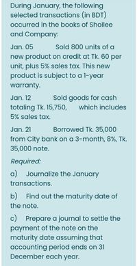 During January, the following
selected transactions (in BDT)
occurred in the books of Shoilee
and Company:
Jan. 05
new product on credit at Tk. 60 per
unit, plus 5% sales tax. This new
product is subject to a l-year
Sold 800 units of a
warranty.
Jan. 12
Sold goods for cash
totaling Tk. 15,750,
which includes
5% sales tax.
Jan. 21
Borrowed Tk. 35,000
from City bank on a 3-month, 8%, Tk.
35,000 note.
Required:
a) Journalize the January
transactions.
b) Find out the maturity date of
the note.
c) Prepare a journal to settle the
payment of the note on the
maturity date assuming that
accounting period ends on 31
December each year.
