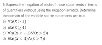 6. Express the negation of each of these statements in terms
of quantifiers without using the negation symbol. Determine
the domain of the variable so the statements are true.
a) Vx(x > 1)
b) 3x(x > 4)
c) Vx((x < –1)V(x > 2))
|
d) 3x(x < 4)(x > 7))
