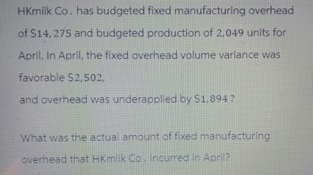 HKmilk Co. has budgeted fixed manufacturing overhead
of $14, 275 and budgeted production of 2,049 units for
April. In April, the fixed overhead volume variance was
favorable $2,502,
and overhead was underapplied by $1,894?
What was the actual amount of fixed manufacturing
overhead that HKmilk Co. incurred in April?