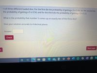 I roll three different loaded dice. For the first die the probability of getting a 5 is 0.64, for the second die
the probability of getting a 5 is 0.54, and for the third die the probability of getting a 5 is 0.22.
What is the probability that number 5 comes up on exactly two of the three dice?
Give your solution accurate to 4 decimal places.
Answer:
Check
Next page
e
W
19
REN
