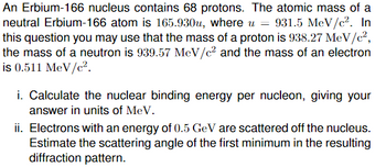 An Erbium-166 nucleus contains 68 protons. The atomic mass of a
neutral Erbium-166 atom is 165.930u, where u = 931.5 MeV/c². In
this question you may use that the mass of a proton is 938.27 MeV/c²,
the mass of a neutron is 939.57 MeV/c² and the mass of an electron
is 0.511 MeV/c².
i. Calculate the nuclear binding energy per nucleon, giving your
answer in units of MeV.
ii. Electrons with an energy of 0.5 GeV are scattered off the nucleus.
Estimate the scattering angle of the first minimum in the resulting
diffraction pattern.