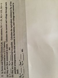 2) In Series and Parallel Circuits Lab, three resistors, R1 1 , R2 = 22, R3 =3
2, are connected to a 12 V battery.
(a) they are first connected in series. Calculate the current and voltage through each
etc.
%3D
%3D
(b) they are then connected in parallel. Calculate the equivalent resistance Rp of the
parallel arrangement, the total current in the battery, and voltage and current in
each
Rp
Iotal5
V1 =
%3D
%3D
etc.
= 'I
