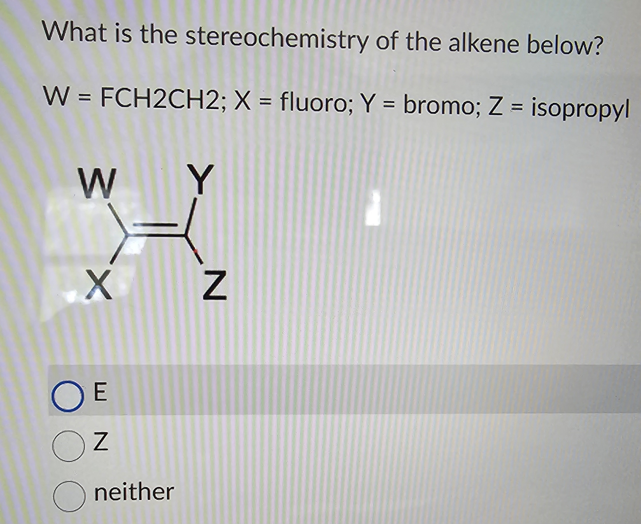 What is the stereochemistry of the alkene below?
W = FCH2CH2; X = fluoro; Y = bromo; Z = isopropyl
W
-x
OE
OZ
Oneither
Y
N