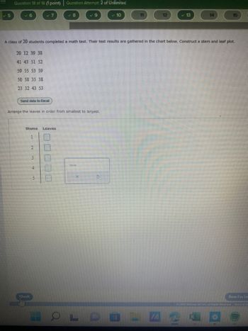 Question 18 of 18 (1 point) | Question Attempt: 2 of Unlimited
Send data to Excel
Arrange the leaves in order from smallest to largest.
Stems
Chock
A class of 20 students completed a math test. Their test results are gathered in the chart below. Construct a stem and leaf plot.
20 12 39 38
41 43 51 52
59 55 53 59
50 58 35 38
23 32 43 53
1
2
3
4
8
Leaves
00000
Nasta
✓ 10
57
11
OLDE
12
IA
14
Sua For Las
Ⓒ3003 McGraw HIR LLC. A Nights Sheenaid. Ters of Lir