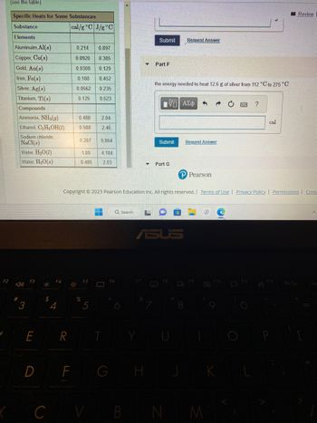 F2
(see the table).
Specific Heats for Some Substances
Substance
Elements
Aluminuim, Al(s)
Copper, Cu(s)
Gold, Au(s)
Iron, Fe(s)
Silver, Ag(s)
Titanium, Ti(s)
#
Compounds
Ammonia, NH3(g)
Ethanol, C₂H5OH(1)
Sodium chloride,
NaCl(s)
Water, H₂O(1)
Water, H₂O(s)
3
F3
E
co:
$
F4
C
4
R
cal/g °C J/g °C
D F
0.214 0.897
0.0920 0.385
0.0308
0.129
0.108 0.452
0.0562
0.235
0.125 0.523
30:
0.488 2.04
0.588 2.46
0.207 0.864
1.00
0.485
%
5
4.184
2.03
V
77
Q Search
F6
G
Submit Request Answer
Copyright © 2023 Pearson Education Inc. All rights reserved. | Terms of Use | Privacy Policy | Permissions Conta
Part F
H
the energy needed to heat 12.6 g of silver from 112 °C to 275 °C
V—| ΑΣΦ 5
Submit
▼ Part G
ASUS
B N
P Pearson
Request Answer
8
FO
M
F10
?
F11
cal
F12
Review
Prt Sc
Ins