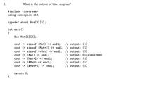 1.
What is the output of this program?
#include <iostream>
using namespace std;
typedef short Box[3] [4];
int main()
{
Box Mat [5] [6];
cout << sizeof (Mat) « endl;
cout << sizeof (Mat+2) « endl; // output: (2)
cout <« sizeof (*Mat) << endl; // output: (3)
cout << (Mat) << endl;
cout <« (Mat+2) << endl;
cout << (&Mat) << endl;
cout <« (&Mat+2) << endl;
// output: (1)
// output: Ox1234567890
// output: (4)
// output: (5)
// output: (6)
return 0;
}
