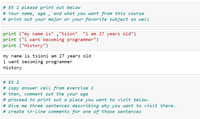 # EX 1 please print out below
# Your name, age , and what you want from this course
# print out your major or your favorite subject as well
print ("my name is" ,"tsion" "i am 27 years old")
print ("i want becoming programmer")
print ("History")
my name is tsioni am 27 years old
i want becoming programmer
History
# EX 2
# copy answer cell from exercise 1
# then, comment out the your age
# proceed to print out a place you want to visit below.
# Give me three sentences describing why you want to visit there.
# create in-line comments for one of those sentences
