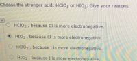 **Question:** Choose the stronger acid: HClO₃ or HIO₃. Give your reasons.

**Options:**

1. ( ) HClO₃, because Cl is more electronegative.
2. (●) HIO₃, because Cl is more electronegative.
3. ( ) HClO₃, because I is more electronegative.
4. ( ) HIO₃, because I is more electronegative.

**Note:** The second option is selected, which seems to be a mistake. Typically, the stronger acid, HClO₃, is chosen due to the higher electronegativity of chlorine (Cl) compared to iodine (I).