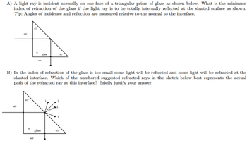 A) A light ray is incident normally on one face of a triangular prism of glass as shown below. What is the minimum
index of refraction of the glass if the light ray is to be totally internally reflected at the slanted surface as shown.
Tip: Angles of incidence and reflection are measured relative to the normal to the interface.
B) In the index of refraction of the glass is too small some light will be reflected and some light will be refracted at the
slanted interface. Which of the numbered suggested refracted rays in the sketch below best represents the actual
path of the refracted ray at this interface? Briefly justify your answer.
air
11
glass
45"
air
450