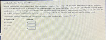 Joint Cost Allocation-Physical Units Method
Medieval Blacksmith Co. produces two types of decorative swords, a broadsword and a longsword. The swords are made through a joint production
process that ultimately produces 30 broadswords and 20 longswords and costs a total of $4,000 per batch. After the split-off point, each type of sword
goes through an additional crafting process before it is sold. The additional production process of the broadsword costs $30 per sword, after which it is
sold for $180 per sword. The additional production process of the longsword costs $25 per sword, after which it is sold for $150 per sword.
Determine the amount of joint production costs allocated to each type of sword using the physical units method.
Joint Product
Broadsword
Longsword
Totals
Allocation
$