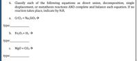 6. Classify each of the following equations as direct union, decomposition, single
displacement, or metathesis reactions AND complete and balance each equation. If no
reaction takes place, indicate by N.R.
а.
CrCl3 + Na2SiO3→
type:
b. Fe203 + H2 →
type:
С.
Mg0 + CO2>
type:
