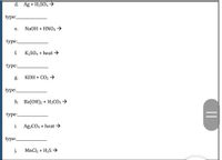 d. Ag + H2SO4→
type:
е.
NaOH + ΗNΟ3
type:
f.
K2SO4 + heat →
type:
g.
КОН + СО2 >
type:
Һ. Ва(ОН)2 + H2СО3
type:
i.
Ag2COз + heat
type:
j.
MnCl2 + H2S →
||
