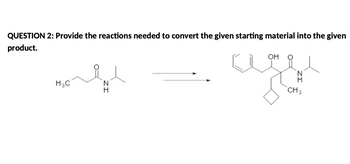 ## QUESTION 2: 

**Objective:** Provide the reactions needed to convert the given starting material into the given product.

**Starting Material:**  
- Structural formula indicates an amide with a propanone group:  
  - Amide group (NH) 
  - Keto group (C=O), adjacent to a methyl group (CH₃) and an ethyl group (H₃C).

**Reaction Arrow:**  
- Indicates the transformation from starting material to product.

**Product:**  
- Contains: 
  - A cyclohexane ring 
  - Hydroxyl group (OH) 
  - Amide group similar to the starting material 
  - Additional hydrocarbon chains
  
**Explanation:**  
This question involves designing a synthetic pathway for converting an amide compound to a more complex structure featuring additional substituents, such as a cyclohexane ring and a hydroxyl group. The exact reactions needed would depend on various factors such as the reactivity of functional groups and the chemistry involved.