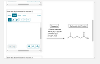 Draw the alkyl bromide for reaction 2.
Select Draw Rings
More
Erase
| 7 | |
H
Br
Reagents
Carboxylic Acid Product
1. Diethyl malonate,
NaOC2H5, C2H5OH
2. NaOH, H2O
3. H3O*, heat
ОН
Draw the alkyl bromide for reaction 3.
