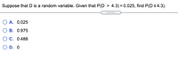 Suppose that D is a random variable. Given that P(D > 4.3) = 0.025, find P(Ds4.3).
......
O A. 0.025
O B. 0.975
O C. 0.488
O D. O
