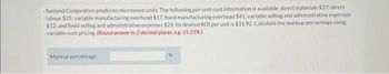 -Sunland Corporation produces microwave units. The following per-unit cost information is available: direct materials $37: direct
labour $25; variable manufacturing overhead $17;: fixed manufacturing overhead $41: variable selling and administrative expenses
$12; and fixed selling and administrative expenses $29. Its desired ROI per unit is $31.92. Calculate the markup percentage using
variable-cost pricing. (Round answer to 2 decimal places, e.g. 15.25%)
Markup percentage
%