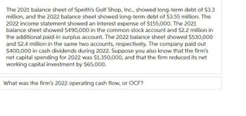 The 2021 balance sheet of Speith's Golf Shop, Inc., showed long-term debt of $3.3
million, and the 2022 balance sheet showed long-term debt of $3.55 million. The
2022 income statement showed an interest expense of $155,000. The 2021
balance sheet showed $490,000 in the common stock account and $2.2 million in
the additional paid-in surplus account. The 2022 balance sheet showed $530,000
and $2.4 million in the same two accounts, respectively. The company paid out
$400,000 in cash dividends during 2022. Suppose you also know that the firm's
net capital spending for 2022 was $1,350,000, and that the firm reduced its net
working capital investment by $65,000.
What was the firm's 2022 operating cash flow, or OCF?