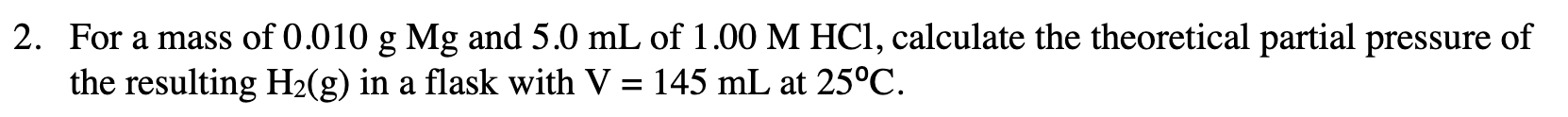 2. For a mass of 0.010 g Mg and 5.0 mL of 1.00 M HCl, calculate the theoretical partial pressure of
the resulting H2(g) in a flask with V = 145 mL at 25°C

