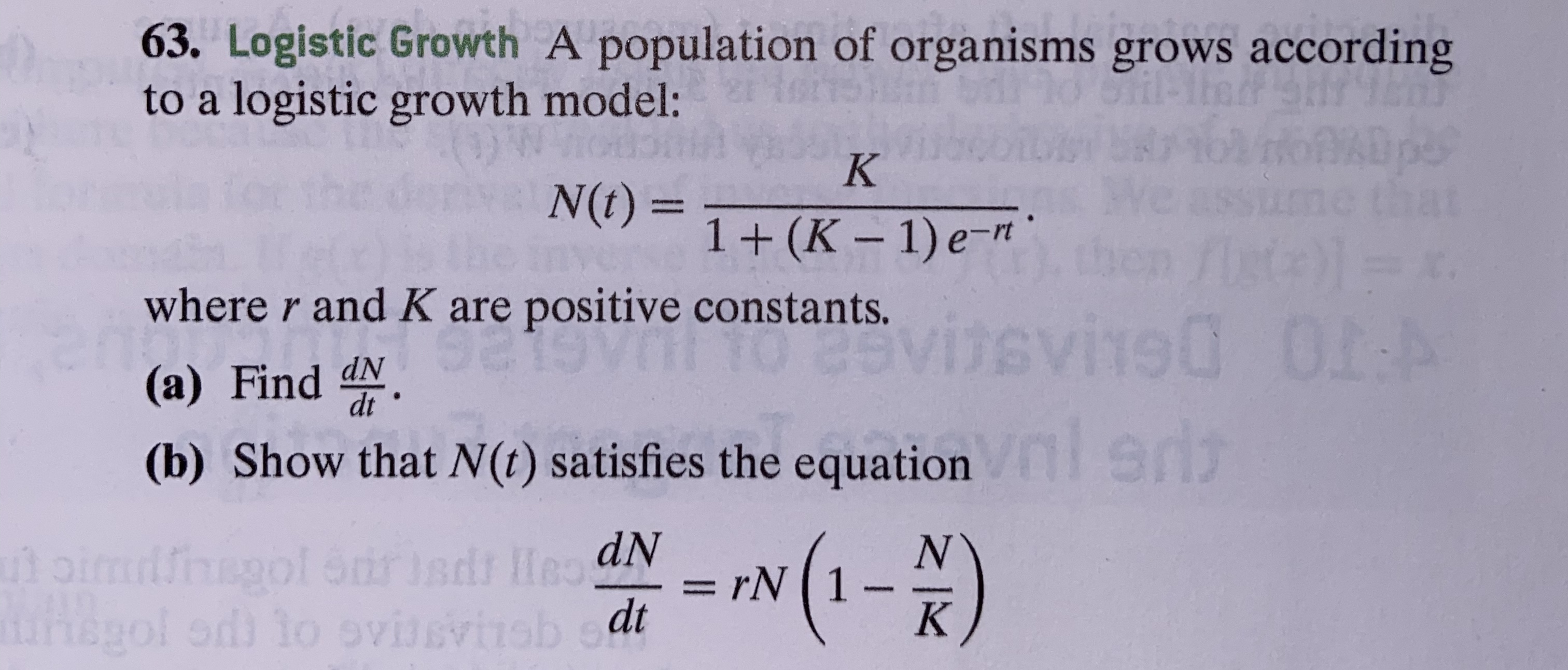 63. Logistic Growth A population of organisms grows according
to a logistic growth model:
K
N(t)=
1+ (K-1) e-mt
where r and K are positive constants.
0I:A
visvi90
(a) Find dN.
ST
(b) Show that N(t) satisfies the equation
1-)
N
rN 1
K
utoimiiol Strisdr HeaN
gol od to ovissvisb et
