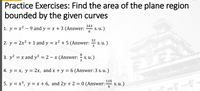 Practice Exercises: Find the area of the plane region
bounded by the given curves
343
1. y = x² – 9 and y = x + 3 (Answer:
s. u.)
6
32
2. y = 2x2 + 1 and y = x² + 5 (Answer:
S. u.)
8
3. y2 = x and y2 = 2 – x (Answer:
S. u.)
3
4. y = x, y = 2x, and x + y = 6 (Answer: 3 s. u. )
135
5. y = x³, y = x + 6, and 2y + 2 = 0 (Answer:
S. u.)
4
