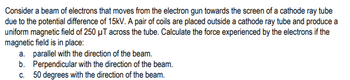 Consider a beam of electrons that moves from the electron gun towards the screen of a cathode ray tube
due to the potential difference of 15kV. A pair of coils are placed outside a cathode ray tube and produce a
uniform magnetic field of 250 μT across the tube. Calculate the force experienced by the electrons if the
magnetic field is in place:
a. parallel with the direction of the beam.
b.
Perpendicular with the direction of the beam.
c. 50 degrees with the direction of the beam.