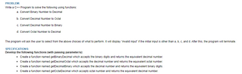 PROBLEM:
Write a C++ Program to solve the following using functions:
a. Convert Binary Number to Decimal
b. Convert Decimal Number to Octal
c. Convert Decimal Number to Binary
d. Convert Octal Number to Decimal
The program will ask the user to select from the above choices of what to perform. It will display "invalid input if the initial input other than a, b, c, and d. After this, the program will terminate.
SPECIFICATIONS:
Develop the following functions (with passing parameter/s):
• Create a function named getBinary Decimal which accepts the binary digits and returns the equivalent decimal number.
• Create a function named getDecimalOctal which accepts the decimal number and returns the equivalent octal number.
• Create a function named getDecimalBinary which accepts the decimal number and returns the equivalent binary digits.
• Create a function named getOctalDecimal which accepts octal number and returns the equivalent decimal number.