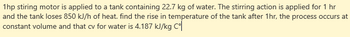 1hp stiring motor is applied to a tank containing 22.7 kg of water. The stirring action is applied for 1 hr
and the tank loses 850 kJ/h of heat. find the rise in temperature of the tank after 1hr, the process occurs at
constant volume and that cv for water is 4.187 kJ/kg Co