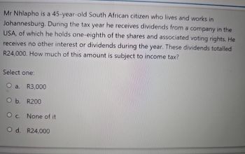 Mr Nhlapho is a 45-year-old South African citizen who lives and works in
Johannesburg. During the tax year he receives dividends from a company in the
USA, of which he holds one-eighth of the shares and associated voting rights. He
receives no other interest or dividends during the year. These dividends totalled
R24,000. How much of this amount is subject to income tax?
Select one:
O a. R3,000
O b. R200
O c. None of it
O d. R24,000