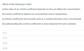 Which of the following is false?
(a) the value of an activity coefficient depends on how we define the concentration
(b) activity coefficients depend on concentration and on temperature
(c) activity coefficients tent towards unity as a solution becomes more concentrated
(d) understanding the activity coefficients is more important for ionic solutions.
O C
O
a
O b
C
d