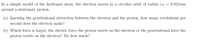 In a simple model of the hydrogen atom, the electron moves in a circular orbit of radius rB = 0.053 nm
around a stationary proton.
(a) Ignoring the gravitational attraction between the electron and the proton, how many revolutions per
second does the electron make?
(b) Which force is larger, the electric force the proton exerts on the electron or the gravitational force the
proton exerts on the electron? By how much?
