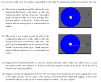 A yo-yo sits on the table top and is gently pulled to the right by a horizontal string wound about the axle.
(a) The string is wound around the axle in the con-
figuration illustrated to the right, so that the
string leaves from the top of the axle. The pull is
gentle enough that the yo-yo does not slip. Pre-
dict the motion of the yo-yo. Check your pre-
diction with an actual yo-yo or search online for
videos.
(b) The string is now wound around the axle in the
configuration illustrated to the right, so that the
string leaves from the bottom of the axle. The
pull is gentle enough that the yo-yo does not slip.
Predict the motion of the yo-yo. Check your pre-
diction with an actual yo-yo or search online for
videos.
(c) Explain your results from Parts (a) and (b). Assume that the radius of the axle of the yo-yo is r, and
the radius of the yo-yo itself is R. What are the total torques acting on the yo-yo about its axis of
rotation for Parts (a) and (b).
(d) Suppose that in the arrangement of Part (b) the string is not horizontal, but instead pulls the yo-yo
to the right and up. As the angle of the string is increased predict what will happen. Check your
prediction with an actual yo-yo or search online for videos. Can you explain?
