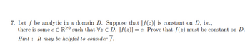 7. Let f be analytic in a domain D. Suppose that |f(z)| is constant on D, i.e.,
there is some c ER20 such that Vz Є D, |f(z)| = c. Prove that f(z) must be constant on D.
Hint: It may be helpful to consider F.