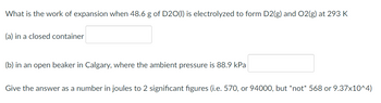 What is the work of expansion when 48.6 g of D20(1) is electrolyzed to form D2(g) and O2(g) at 293 K
(a) in a closed container
(b) in an open beaker in Calgary, where the ambient pressure is 88.9 kPa
Give the answer as a number in joules to 2 significant figures (i.e. 570, or 94000, but *not* 568 or 9.37x10^4)