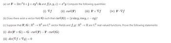 (a) Let F = 2xz²i+j+ xy³ z k and f(x, y, z) = x²y. Compute the following quantities:
(i) Vf
(ii) curl(F)
(iii) F x Vf
(b) Does there exist a vector field G such that curl(G) = (x sin y, cos y, z — xy)?
(c) Suppose that F, G : R³ R³ are C¹ vector filelds and f,g: R³ → Rare C² real-valued functions. Prove the following statements:
(i) div(F x G) = G. curl(F) - F- curl(G)
(ii) div(Vfx Vg) = 0
(iv) F. Vf