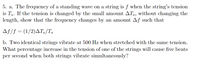 5. a. The frequency of a standing wave on a string is f when the string's tension
is Ts. If the tension is changed by the small amount ATs, without changing the
length, show that the frequency changes by an amount Aƒ such that
Af/f = (1/2)AT3/T,
b. Two identical strings vibrate at 500 Hz when stretched with the same tension.
What percentage increase in the tension of one of the strings will cause five beats
per second when both strings vibrate simultancously?
