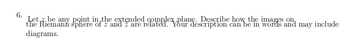 6.
Let be any point in the extended complex plane. Describe how the images on
the Riemann sphere of z and z are related. Your description can be in words and may include
diagrams.