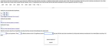 Listed below are the lead concentrations (in µg/g) measured in different Ayurveda medicines. Ayurveda is a traditional medical system commonly used in India. The lead concentrations listed here are from medicines manufactured in the United
States. Assume that a simple random sample has been selected. Use a 0.10 significance level to test the claim that the mean lead concentration for all such medicines is less than 14.0 µg/g.
2.99 6.50
6.00
5.51 20.49
Identify the null and alternative hypotheses.
Ho:
H₁:
(Type integers or decimals. Do not round.)
Identify the test statistic.
(Round to two decimal places as needed.)
Identify the P-value.
µg/g.
7.51 12.00 20.54 11.53 17.52
(Round to three decimal places as needed.)
State the conclusion about the null hypothesis, as well as the final conclusion that addresses the original claim.
the null hypothesis. There
sufficient evidence at the 0.10 significance level to
the claim that the mean lead concentration for all Ayurveda medicines manufactured in the United States is less than 14.0
warrant rejection of
support