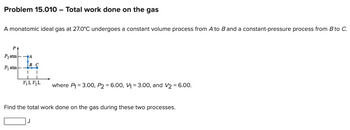 Problem 15.010 Total work done on the gas
A monatomic ideal gas at 27.0°C undergoes a constant volume process from A to B and a constant-pressure process from B to C.
P
P₂ atm
A
BC
P₁ atm
KLKL
where P₁ =3.00, P2 = 6.00, V₁ = 3.00, and V2=6.00.
Find the total work done on the gas during these two processes.
J