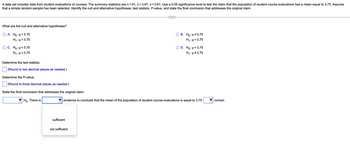 A data set includes data from student evaluations of courses. The summary statistics are n = 91, x = 3.67, s = 0.61. Use a 0.05 significance level to test the claim that the population of student course evaluations has a mean equal to 3.75. Assume
that a simple random sample has been selected. Identify the null and alternative hypotheses, test statistic, P-value, and state the final conclusion that addresses the original claim.
What are the null and alternative hypotheses?
O A. Ho: μ =3.75
H₁:μ>3.75
C. Ho: μ = 3.75
H₁:μ<3.75
Determine the test statistic.
(Round to two decimal places as needed.)
Determine the P-value.
(Round to three decimal places as needed.)
State the final conclusion that addresses the original claim.
Ho. There is
sufficient
B. Ho: μ#3.75
H₁: μ = 3.75
evidence to conclude that the mean of the population of student course evaluations is equal to 3.75
not sufficient
D. Ho: μ = 3.75
H₁: μ#3.75
correct.