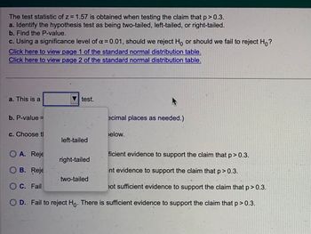 The test statistic of z= 1.57 is obtained when testing the claim that p > 0.3.
a. Identify the hypothesis test as being two-tailed, left-tailed, or right-tailed.
b. Find the P-value.
c. Using a significance level of α = 0.01, should we reject Ho or should we fail to reject Ho?
Click here to view page 1 of the standard normal distribution table.
Click here to view page 2 of the standard normal distribution table.
a. This is a
b. P-value=
c. Choose tl
test.
left-tailed
right-tailed
ecimal places as needed.)
O A. Reje
ficient evidence to support the claim that p > 0.3.
OB. Reje
nt evidence to support the claim that p > 0.3.
O C.
Fail
hot sufficient evidence to support the claim that p > 0.3.
D. Fail to reject Ho. There is sufficient evidence to support the claim that p>0.3.
two-tailed
elow.