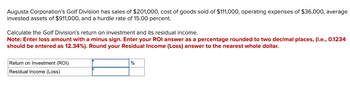 Augusta Corporation's Golf Division has sales of $201,000, cost of goods sold of $111,000, operating expenses of $36,000, average
invested assets of $911,000, and a hurdle rate of 15.00 percent.
Calculate the Golf Division's return on investment and its residual income.
Note: Enter loss amount with a minus sign. Enter your ROI answer as a percentage rounded to two decimal places, (i.e., 0.1234
should be entered as 12.34%). Round your Residual Income (Loss) answer to the nearest whole dollar.
Return on Investment (ROI)
%
Residual Income (Loss)