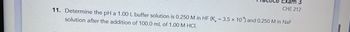 EX
CHE 212
11. Determine the pH a 1.00 L buffer solution is 0.250 M in HF (K, -3.5 x 10) and 0.250 M in NaF
solution after the addition of 100.0 mL of 1.00 M HCL.