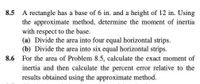 8.5
A rectangle has a base of 6 in. and a height of 12 in. Using
the approximate method, determine the moment of inertia
with respect to the base.
(a) Divide the area into four equal horizontal strips.
(b) Divide the area into six equal horizontal strips.
For the area of Problem 8.5, calculate the exact moment of
8.6
inertia and then calculate the percent error relative to the
results obtained using the approximate method.
