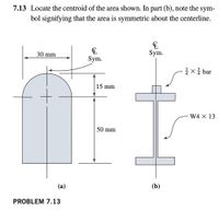 7.13 Locate the centroid of the area shown. In part (b), note the sym-
bol signifying that the area is symmetric about the centerline.
30 mm
Sym.
Sym.
1x bar
15 mm
W4 X 13
50 mm
(a)
(b)
PROBLEM 7.13
