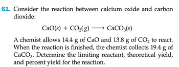 61. Consider the reaction between calcium oxide and carbon
dioxide:
CaO(s) + CO2(g) →→ CaCO3(s)
A chemist allows 14.4 g of CaO and 13.8 g of CO₂ to react.
When the reaction is finished, the chemist collects 19.4 g of
CaCO3. Determine the limiting reactant, theoretical yield,
and percent yield for the reaction.