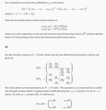 For convenience, we write the coefficients uj,¿ in the vector
{u} = (u₁, U₂,.
where l
-
1 + i + (N + 1)j.
Q5
Ulg...
... 9
Then the second derivative matrix may be written as
where is some operation on the one-dimensional second derivative matrix [D²] and the identity
matrix [I] that produces the correct two-dimensional derivative matrix.
[D²].x
Urr (xi, Yi) = [I] [D²]{u},
®
x x
Uyy (Xi, Yi) = [D²] [I]{u},
‚ U(N+1)²)™ = (u0,0, U0,1, . . . , Wi‚j:
For the moment, assume a 2 × 2 mesh. Show that the two dimensional derivative matrices are
given by
[D²] y
=
=
[A] [B]
D₁₁ D12
D² D2
11
21
D₁₁
D²₁
D%2
The result above can be extended to an N x N mesh. The operation
the Kronecker product which is implemented in MATLAB using the kron()
matrix [A] and a p × q matrix [B], it is defined as
D²₁
D²21
11
D²₁₁ D₁2
D21 D22
D112
D 222
a₁1[B]
⠀
am1[B]
‚UN,N)T
D²12
ain [B]
:
amn [B]
on two matrices is called
function. For an m × n