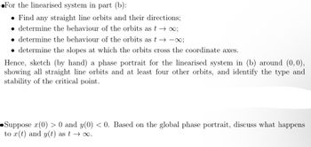 For the linearised system in part (b):
• Find any straight line orbits and their directions;
determine the behaviour of the orbits as t→∞;
determine the behaviour of the orbits as t→∞;
• determine the slopes at which the orbits cross the coordinate axes.
Hence, sketch (by hand) a phase portrait for the linearised system in (b) around (0,0),
showing all straight line orbits and at least four other orbits, and identify the type and
stability of the critical point.
•Suppose x(0) > 0 and y(0) <0. Based on the global phase portrait, discuss what happens
to r(t) and y(t) as t→∞.