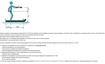 A
65
T
100
B
d
A skier is pulled by a rope exerting a horizontal force T=[T] kN at a distance h= [h] cm above the centre of mass (see figure). The skier's body is modelled as one rigid body with a mass m= 80 kg with mass
moment of inertia of /=15 kg m² about the centre of mass located above the ski boots.
The kinetic friction coefficient between snow and ski is 0.1.
The distance d=1 m is between the boot location on the skier and the centre of mass (see figure).
Note that load T can cause the skier to slide or tip.
Include all handwritten solutions and free-body diagrams. Show all your workings; final results without working will not receive marks. Assume g = 10 m/s².
A. Determine the equations to solve the dynamics of a sliding skier at the centre of mass.
Justify all assumptions in the used equations.
List all unknown variables and number the equations.
Solve the equations and analyse the correctness of the sliding assumption.
B. Determine the critical load T which causes the skier to tip over during motion.
Justify the choice of tipping point.
C. Determine the equations to solve the dynamics of a skier on the verge of tipping at an assumed force T=3 kN.
List all unknown variables and number the equations.
Do not solve the equations.
D. Now the situation changes; the skier is holding the rope below the skier's centre of mass at a distance of h=-[h] cm. Determine the critical load T causing the tipping over of the skier.