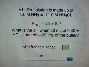 A buffer solution is made up of
1.0 M NH3 and 1.0 M NH4CI.
K₂NH3
What is the pH when 50 mL of 0.40 M
HCI is added to 25. mL of the buffer?
= 1.8 x 10-5
pH after acid added
pH
=
Enter